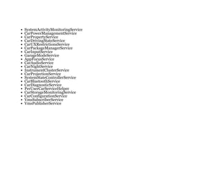 SystemActivityMonitoringService
CarPowerManagementService
CarPropertyService
CarDrivingStateService
CarUXRestrictionsService
CarPackageManagerService
CarInputService
GarageModeService
AppFocusService
CarAudioService
CarNightService
InstrumentClusterService
CarProjectionService
SystemStateControllerService
CarBluetoothService
CarDiagnosticService
PerUserCarServiceHelper
CarStorageMonitoringService
CarConfigurationService
VmsSubscriberService
VmsPublisherService
 