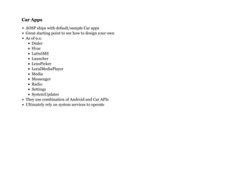 Car AppsCar Apps
AOSP ships with default/sample Car apps
Great starting point to see how to design your own
As of 9.x:
Dialer
Hvac
LatinIME
Launcher
LensPicker
LocalMediaPlayer
Media
Messenger
Radio
Settings
SystemUpdater
They use combination of Android and Car APIs
Ultimately rely on system services to operate
 