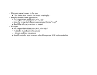 The main operations are in the app
Take frame from camera and sends it to display
Sample/reference EVS application:
packages/services/Car/evs/app
Aimed at being started as soon as camera/display "ready"
Should be tailored/rewritten as needed
Manager:
packages/services/Car/evs/manager
Facilitates shared access to camera
1 stream, multiple consumers
No difference for apps between using Manager vs. HAL implementation
 