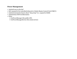 Power ManagementPower Management
Android runs on the SoC
SoC assumed to be controlled/tethered to Vehicle Master Control Unit (VMCU)
Android Automotive knows about "deep sleep" (i.e. suspend to RAM)
Android does NOT do hibernation
Parts:
CarPowerManager (the public API)
CarPowerManagerService (the actual service)
 