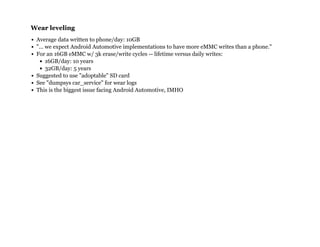 Wear levelingWear leveling
Average data written to phone/day: 10GB
"... we expect Android Automotive implementations to have more eMMC writes than a phone."
For an 16GB eMMC w/ 3k erase/write cycles -- lifetime versus daily writes:
16GB/day: 10 years
32GB/day: 5 years
Suggested to use "adoptable" SD card
See "dumpsys car_service" for wear logs
This is the biggest issue facing Android Automotive, IMHO
 