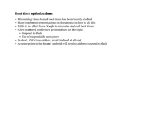 Boot time optimizationsBoot time optimizations
Minimizing Linux kernel boot times has been heavily studied
Many conference presentations on documents on how to do this
Little to no effort from Google to minimize Android boot times
A few scattered conference presentations on the topic:
Suspend to flash
Use of suspendable containers
In short, if it's time-critical, avoid Android at all cost
At some point in the future, Android will need to address suspend to flash
 