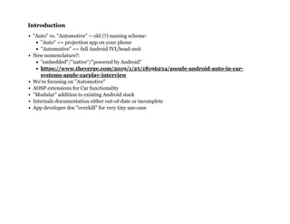 IntroductionIntroduction
"Auto" vs. "Automotive" -- old (?) naming scheme:
"Auto" == projection app on your phone
"Automotive" == full Android IVI/head-unit
New nomenclature?:
"embedded"/"native"/"powered by Android"
We're focusing on "Automotive"
AOSP extensions for Car functionality
"Modular" addition to existing Android stack
Internals documentation either out-of-date or incomplete
App developer doc "overkill" for very tiny use-case
https://www.theverge.com/2019/1/25/18196234/google-android-auto-in-car-
systems-apple-carplay-interview
 