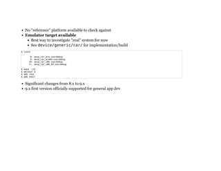 No "reference" platform available to check against
Emulator target available
Best way to investigate "real" system for now
See device/generic/car/ for implementation/build
Significant changes from 8.x to 9.x
9.x first version officially supported for general app dev
$ lunch
...
8. aosp_car_arm-userdebug
9. aosp_car_arm64-userdebug
10. aosp_car_x86-userdebug
11. aosp_car_x86_64-userdebug
...
$ make -j32
$ emlator &
$ adb root
$ adb shell
 