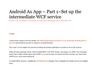 Android Ax App – Part 1–Set up the
intermediate WCF service
December 5, 2011.Net, Android, Ax 2012, Dynamics Ax, JSON, REST, WCFAndroid,AX2012, JSON, REST, WCF
2 Votes
I came across a blog by Joris De Gruyter http://daxmusings.blogspot.com/2011/11/10-minute-app-windows-phone-7-
app.html and decided to use that to connect to an Android device.
This is part 1 of 2 to explain the process of creating the Android application to connect to Ax via AIF services.
Unlike the blog mentioned above, I had to enable REST in the WCF service, and output it as JSON. This is because
android has a better JSON support than SOAP (ksoap can be used to consume the WCF services, but I have found
JSON to be a much easier approach)
To enable REST services, I installed the WCFRestContrib package. This is available from NuGet and can be installed
using
 