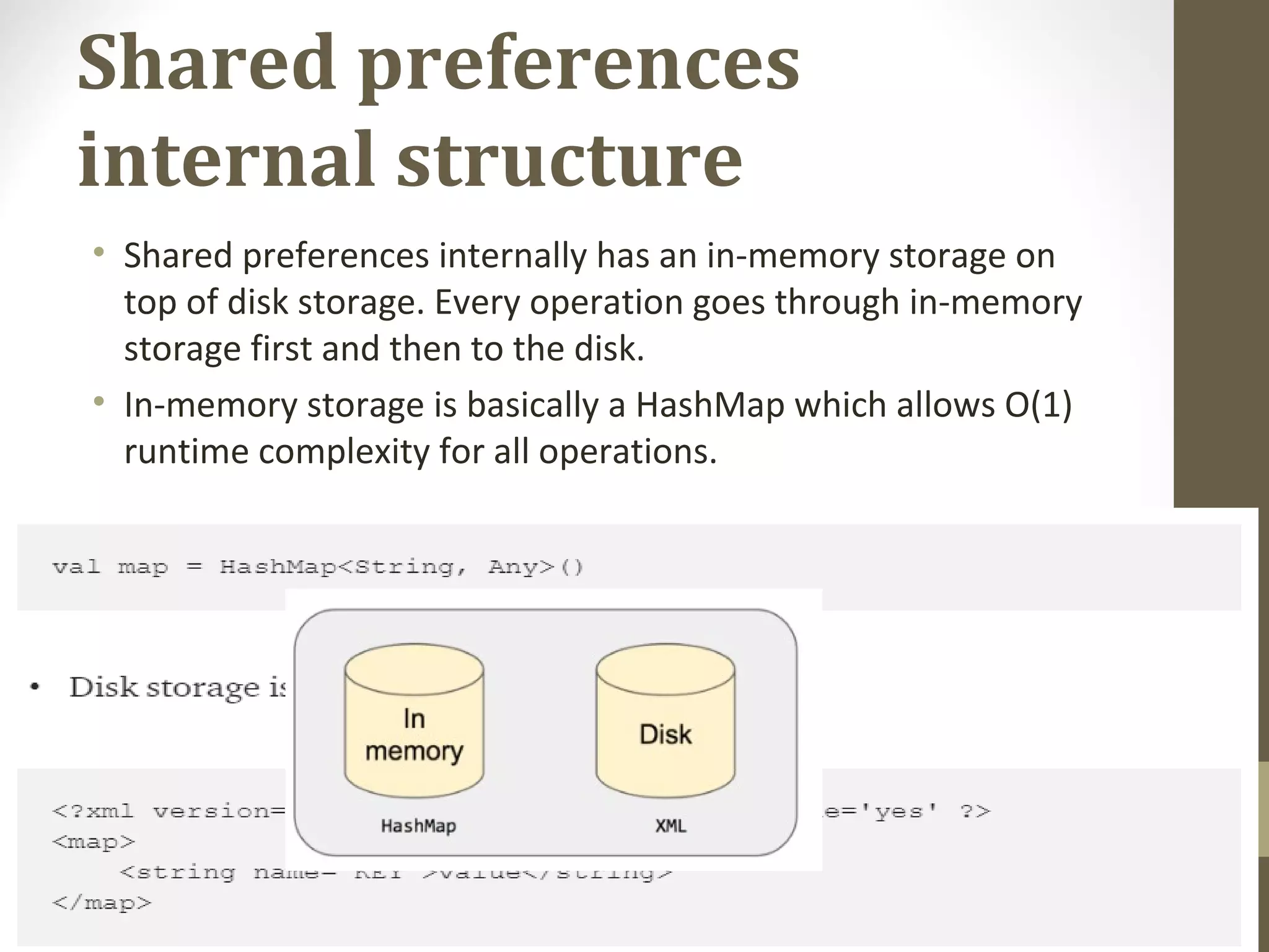 Shared preferences internal structure • Shared preferences internally has an in-memory storage on  top of disk storage. Every operation goes through in-memory  storage first and then to the disk. • In-memory storage is basically a HashMap which allows O(1)  runtime complexity for all operations. 