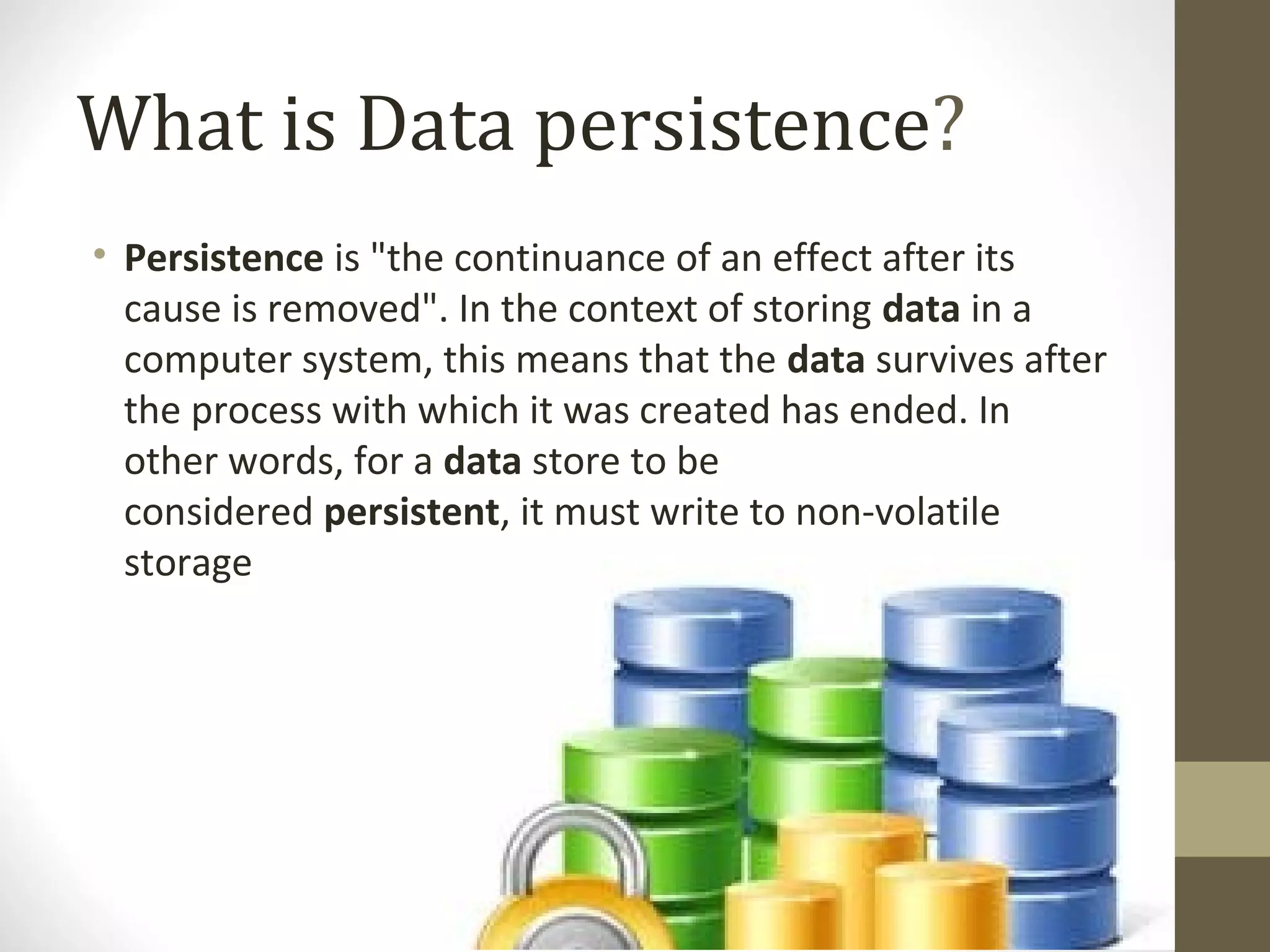 What is Data persistence? • Persistence is "the continuance of an effect after its  cause is removed". In the context of storing data in a  computer system, this means that the data survives after  the process with which it was created has ended. In  other words, for a data store to be  considered persistent, it must write to non-volatile  storage 