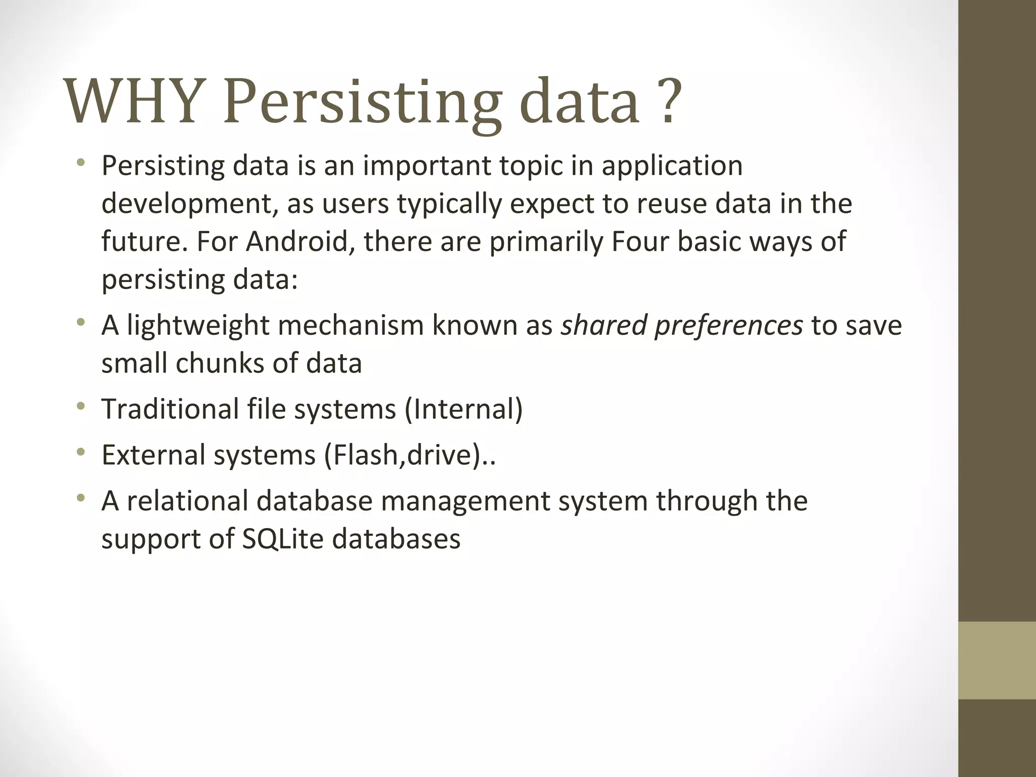 WHY Persisting data ? • Persisting data is an important topic in application  development, as users typically expect to reuse data in the  future. For Android, there are primarily Four basic ways of  persisting data: • A lightweight mechanism known as shared preferences to save  small chunks of data • Traditional file systems (Internal) • External systems (Flash,drive).. • A relational database management system through the  support of SQLite databases 