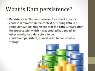 What is Data persistence?
• Persistence is "the continuance of an effect after its 
cause is removed". In the context of storing data in a 
computer system, this means that the data survives after 
the process with which it was created has ended. In 
other words, for a data store to be 
considered persistent, it must write to non-volatile 
storage
 