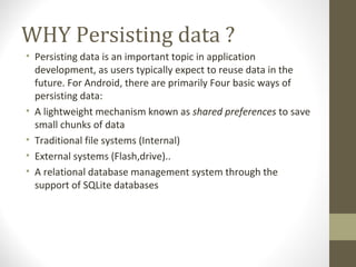 WHY Persisting data ?
• Persisting data is an important topic in application 
development, as users typically expect to reuse data in the 
future. For Android, there are primarily Four basic ways of 
persisting data:
• A lightweight mechanism known as shared preferences to save 
small chunks of data
• Traditional file systems (Internal)
• External systems (Flash,drive)..
• A relational database management system through the 
support of SQLite databases
 