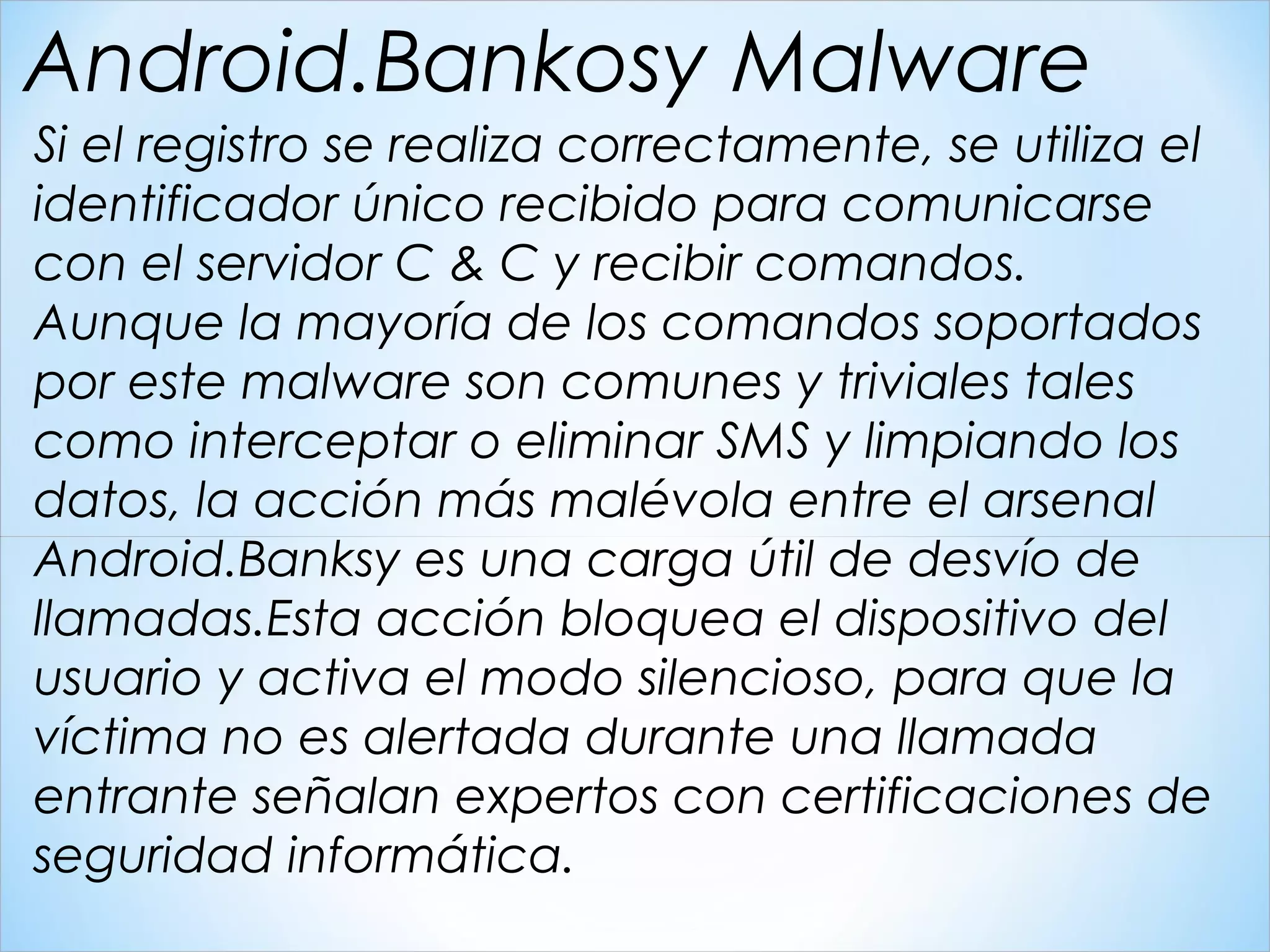 Si el registro se realiza correctamente, se utiliza el
identificador único recibido para comunicarse
con el servidor C & C y recibir comandos.
Aunque la mayoría de los comandos soportados
por este malware son comunes y triviales tales
como interceptar o eliminar SMS y limpiando los
datos, la acción más malévola entre el arsenal
Android.Banksy es una carga útil de desvío de
llamadas.Esta acción bloquea el dispositivo del
usuario y activa el modo silencioso, para que la
víctima no es alertada durante una llamada
entrante señalan expertos con certificaciones de
seguridad informática.
Android.Bankosy Malware
 