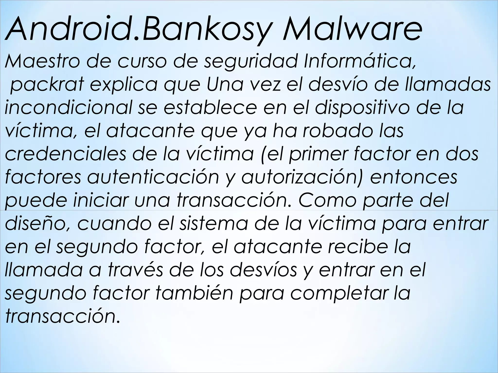 Maestro de curso de seguridad Informática,
 packrat explica que Una vez el desvío de llamadas
incondicional se establece en el dispositivo de la
víctima, el atacante que ya ha robado las
credenciales de la víctima (el primer factor en dos
factores autenticación y autorización) entonces
puede iniciar una transacción. Como parte del
diseño, cuando el sistema de la víctima para entrar
en el segundo factor, el atacante recibe la
llamada a través de los desvíos y entrar en el
segundo factor también para completar la
transacción.
Android.Bankosy Malware
 
