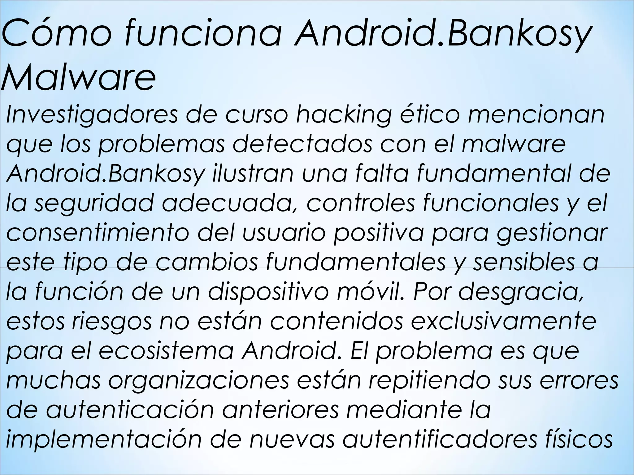 Investigadores de curso hacking ético mencionan
que los problemas detectados con el malware
Android.Bankosy ilustran una falta fundamental de
la seguridad adecuada, controles funcionales y el
consentimiento del usuario positiva para gestionar
este tipo de cambios fundamentales y sensibles a
la función de un dispositivo móvil. Por desgracia,
estos riesgos no están contenidos exclusivamente
para el ecosistema Android. El problema es que
muchas organizaciones están repitiendo sus errores
de autenticación anteriores mediante la
implementación de nuevas autentificadores físicos
Cómo funciona Android.Bankosy
Malware
 