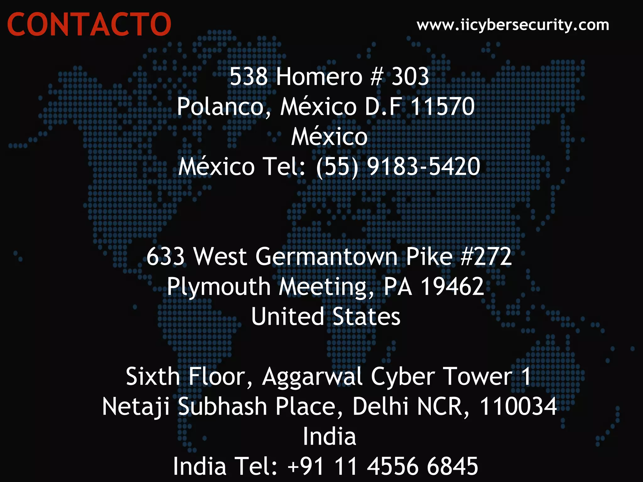 CONTACTO www.iicybersecurity.com
538 Homero # 303
Polanco, México D.F 11570 
México
México Tel: (55) 9183-5420
633 West Germantown Pike #272
Plymouth Meeting, PA 19462 
United States 
Sixth Floor, Aggarwal Cyber Tower 1
Netaji Subhash Place, Delhi NCR, 110034
India
India Tel: +91 11 4556 6845 
 
