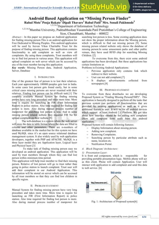 IJSRD - International Journal for Scientific Research & Development| Vol. 3, Issue 01, 2015 | ISSN (online): 2321-0613
All rights reserved by www.ijsrd.com 634
Android Based Application on “Missing Person Finder”
Rahul Mote1
Pooja Rakate2
Dipali Thavare3
Rahul Patil4
Mrs. Sonali Pakhmode5
1,2,3,4,5
Department of Information Technology
1,2,3,4,5
Mumbai University, Padmabhushan Vasantdada Patil Pratishthan’s College of Engineering
Sion, Chunabhatti, Mumbai – 400022
Abstract— In this paper we propose an Android application
for finding missing person.This is an android application for
Free Dedicated to Missing Peoples. This android application
will be used by Jeevan Vikas Charitable Trust for the
purpose of finding missing person. This application contains
functionality to add complaint as well as view all
complaints. By using these complaints, Trust members will
try to find lost person in various areas. This application will
upload complaint on web server which can be accessed by
any of the trust member having this application.
Key words: Missing Person data, Android Application,
Server, Database
I. INTRODUCTION
One of the greatest fear of person is to lost their relatives.
Each year approximately 100000 peoples gets lost in India.
In some cases lost person gets found easily, but in some
critical cases missing persons are never reunited with their
relatives. Finding lost person can be difficult task.[1] The
currently available Manual System for finding missing
person have very long procedure and takes more time. More
time is require for launching an FIR (First Information
Report) in police station. Also time required for finding lost
person is more. Also during manual process number of
manpower for searching lost person is less. And in some
missing person related website they required FIR No for
upload complaint on their website.[9]
The web-database is a system where the web server
will store the data in table format where the data are filled in
column and other parameters. There are n-numbers of
database available in the market but for this system we have
used MySQL since it’s an open source relational database
management system. It also widely used by web application
developers, together with PHP and APACHE. MySQL is a
three layer model they are Application layer, Logical layer
and Physical layer.[3]
To make task of finding missing person easy we
developed an android application. This application will be
used by trust members through whom they can find lost
person within minimum time period.
This application will help trust member to find their missing
person. Relative of lost person will go to trust rather than
going in police station to launch complaint. Trust user will
add their complaint in our Android Application. This
information will be stored on server which can be accessed
by all trust members so that they can find lost children in
specific region.
II. PROBLEM STATEMENT
Manual System for finding missing person have very long
procedure and takes more time. More time is require for
launching an FIR (First Information Report) in police
station. Also time required for finding lost person is more.
Also during manual process number of manpower for
searching lost person is less. Some existing application does
not show the proper information about the Missing person,
which is difficult to find out missing person [9]. Some
missing person related website only shows the database of
missing person.In some amusement parks and other public
venues, they have used RFID chip for searching Missing
Children. [2]
To overcome from this, there exist some android
applications has been developed. But these applications has
certain limitations as
Problems in Existing Android Applications:
 Pervious application only contains link which
redirect to their website.
 User can not add complaint.[7]
 It displays advertisements collected from
newspapers.[8]
III. PROPOSED STATEMENT
To overcome from these drawbacks we are developing
Proposed System as "Finding Missing Person(FMP)". This
application is basically designed to perform all the tasks that
previous system can perform all functionalities that are
provided by existing applications as well as it gives
additional feature to user. It will be for all android devices
which support at least Android 2.1 Platform. We got idea
about how interface should be for adding new complaint
(How add complaint form user) from this android
application.
Proposed System will contain following features:
 Display Information about missing person.
 Adding new complaint.
 Removing Complaints.
 Searching person by particular attribute such as
name, location etc.
 Notification Portal.
A. Block Diagram/ Architecture:
1) Presentation Layer:
It is front end component, which is responsible for
providing portable presentation logic. Mobile phone will act
as thin client. Phone will contain Application. User will
interact with application to add complaint and send this data
to web service. [6]
Fig. 1: Architecture of Proposed system[6]
 