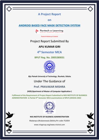 A Project Report
on
ANDROID BASED FACE MASK DETECTION SYSTEM
Pantech Solution pvt Limited
Project Report Submitted By
APU KUMAR GIRI
4th Semester MCA
BPUT Reg. No. 2005280031
Biju Patnaik University of Technology, Rourkela, Odisha.
Under The Guidance of
Prof. PRAVAKAR MISHRA
(HOD,Dpartment of Master of Computer Application )
Fulfilment of the Requirement of Project Report Submitted to NIIS INSTITUTE OF BUSINESS
ADMINISTRATION in Partial 4th Semester MCA examinations of BPUT,ODISHA-2022
NIIS INSTITUTE OF BUSINESS ADMINISTRATION
Madanpur,Bhubaneswar,Odisha,Pin code-752054
www.niisgroup.org/www.niisinst.com
 