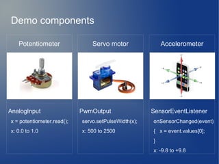 Servo motor
PwmOutput
servo.setPulseWidth(x);
x: 500 to 2500
Accelerometer
SensorEventListener
onSensorChanged(event)
{ x = event.values[0];
}
x: -9.8 to +9.8
Potentiometer
AnalogInput
x = potentiometer.read();
x: 0.0 to 1.0
Demo components
 