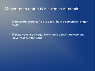 Message to computer science students
● Entering the robotics field is easy, the old barriers no longer
exist
● Expand your knowledge, know more about hardware and
leave your comfort zone
 