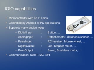 IOIO capabilities
● Microcontroller with 48 I/O pins
● Controlled by Android or PC applications
● Supports many device types
– DigitalInput : Button, ...
– AnalogInput : Potentiometer, Ultrasonic sensor, ...
– PulseInput : RC receiver, Mouse wheel, ...
– DigitalOutput : Led, Stepper motor, ...
– PwmOutput : Servo, Brushless motor, ...
● Communication: UART, I2C, SPI
 