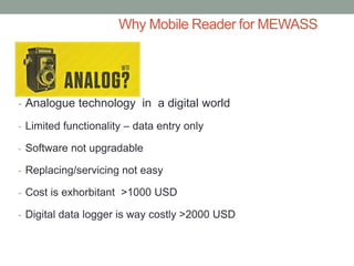 Why Mobile Reader for MEWASS 
-Analogue technology in a digital world 
-Limited functionality – data entry only 
-Software not upgradable 
-Replacing/servicing not easy 
-Cost is exhorbitant >1000 USD 
-Digital data logger is way costly >2000 USD  