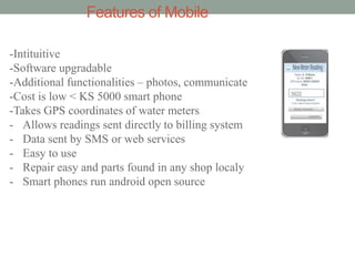 Features of Mobile 
-Intituitive -Software upgradable -Additional functionalities – photos, communicate -Cost is low < KS 5000 smart phone -Takes GPS coordinates of water meters 
-Allows readings sent directly to billing system 
-Data sent by SMS or web services 
-Easy to use 
-Repair easy and parts found in any shop localy 
-Smart phones run android open source  
