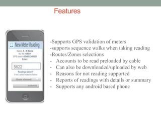 Features 
-Supports GPS validation of meters -supports sequence walks when taking reading -Routes/Zones selections 
-Accounts to be read preloaded by cable 
-Can also be downloaded/uploaded by web 
-Reasons for not reading supported 
-Reports of readings with details or summary 
-Supports any android based phone  