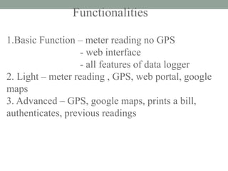 Functionalities 
1.Basic Function – meter reading no GPS 
- web interface 
- all features of data logger 
2. Light – meter reading , GPS, web portal, google maps 
3. Advanced – GPS, google maps, prints a bill, authenticates, previous readings 
 