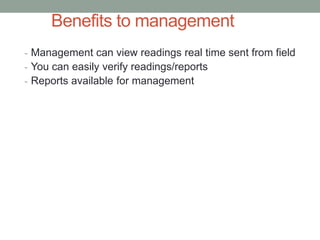 Benefits to management 
-Management can view readings real time sent from field 
-You can easily verify readings/reports 
-Reports available for management  