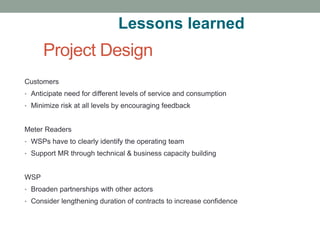 Project Design 
Customers 
•Anticipate need for different levels of service and consumption 
•Minimize risk at all levels by encouraging feedback 
Meter Readers 
•WSPs have to clearly identify the operating team 
•Support MR through technical & business capacity building 
WSP 
•Broaden partnerships with other actors 
•Consider lengthening duration of contracts to increase confidence 
Lessons learned  