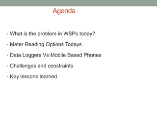 Agenda 
•What is the problem in WSPs today? 
•Meter Reading Options Todays 
•Data Loggers Vs Mobile Based Phones 
•Challenges and constraints 
•Key lessons learned 
 