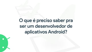 O que é preciso saber pra
ser um desenvolvedor de
aplicativos Android?
 
