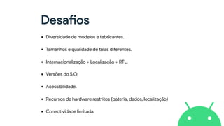 Desafios
• Diversidade de modelos e fabricantes.
• Tamanhos e qualidade de telas diferentes.
• Internacionalização + Localização + RTL.
• Versões do S.O.
• Acessibilidade.
• Recursos de hardware restritos (bateria, dados, localização)
• Conectividade limitada.
 