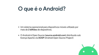 O que é o Android?
• Um sistema operacional para dispositivos móveis utilizado por
mais de 2 bilhões de dispositivos.
• O Android é Open Source (source.android.com) distribuído sob
licença Apache via AOSP (Android Open Source Project)
 