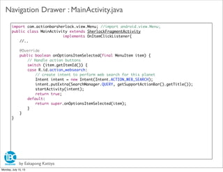import com.actionbarsherlock.view.Menu; //import android.view.Menu;
public class MainActivity extends SherlockFragmentActivity
implements OnItemClickListener{
//..
	 @Override
	 public boolean onOptionsItemSelected(final MenuItem item) {
	 	 // Handle action buttons
	 	 switch (item.getItemId()) {
	 	 case R.id.action_websearch:
	 	 	 // create intent to perform web search for this planet
	 	 	 Intent intent = new Intent(Intent.ACTION_WEB_SEARCH);
	 	 	 intent.putExtra(SearchManager.QUERY, getSupportActionBar().getTitle());
	 	 	 startActivity(intent);
	 	 	 return true;
	 	 default:
	 	 	 return super.onOptionsItemSelected(item);
	 	 }
	 }
}
by Eakapong Kattiya
Navigation Drawer : MainActivity.java
Monday, July 15, 13
 