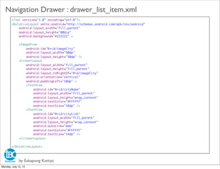 <?xml version="1.0" encoding="utf-8"?>
<RelativeLayout xmlns:android="http://schemas.android.com/apk/res/android"
android:layout_width="fill_parent"
android:layout_height="80dip"
android:background="#222222" >
<ImageView
android:id="@+id/imageCity"
android:layout_width="50dp"
android:layout_height="50dp" />
<LinearLayout
android:layout_width="fill_parent"
android:layout_height="fill_parent"
android:layout_toRightOf="@id/imageCity"
android:orientation="vertical"
android:paddingLeft="10dp" >
<TextView
android:id="@+id/cityName"
android:layout_width="fill_parent"
android:layout_height="wrap_content"
android:textColor="#FFFFFF"
android:textSize="18dp" />
<TextView
android:id="@+id/cityLink"
android:layout_width="fill_parent"
android:layout_height="wrap_content"
android:autoLink="web"
android:textColor="#FFFFFF"
android:textSize="14dp" />
</LinearLayout>
</RelativeLayout>
by Eakapong Kattiya
Navigation Drawer : drawer_list_item.xml
Monday, July 15, 13
 