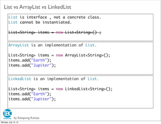by Eakapong Kattiya
List vs ArrayList vs LinkedList
List is interface , not a concrete class.
List cannot be instantiated.
List<String> items = new List<String>() ;
ArrayList is an implementation of List.
List<String> items = new ArrayList<String>();
items.add("Earth");
items.add("Jupiter");
LinkedList is an implementation of List.
List<String> items = new LinkedList<String>();
items.add("Earth");
items.add("Jupiter");
Monday, July 15, 13
 