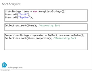 by Eakapong Kattiya
Sort ArrayList
List<String> items = new ArrayList<String>();
items.add("Earth");
items.add("Jupiter");
Collections.sort(items); //Ascending Sort
Comparator<String> comparator = Collections.reverseOrder();
Collections.sort(items,comparator); //Descending Sort
Monday, July 15, 13
 