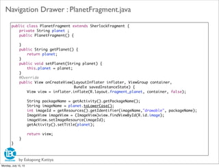 public class PlanetFragment extends SherlockFragment {
	 private String planet ;
	 public PlanetFragment() {
	
	 }
	 public String getPlanet() {
	 	 return planet;
	 }
	 public void setPlanet(String planet) {
	 	 this.planet = planet;
	 }
	 @Override
	 public View onCreateView(LayoutInflater inflater, ViewGroup container,
	 	 	 Bundle savedInstanceState) {
	 	 View view = inflater.inflate(R.layout.fragment_planet, container, false);
	 	 String packageName = getActivity().getPackageName();
	 	 String imageName = planet.toLowerCase();
	 	 int imageId = getResources().getIdentifier(imageName,"drawable", packageName);
	 	 ImageView imageView = (ImageView)view.findViewById(R.id.image);
	 	 imageView.setImageResource(imageId);
	 	 getActivity().setTitle(planet);
	 	 return view;
	 }
}
by Eakapong Kattiya
Navigation Drawer : PlanetFragment.java
Monday, July 15, 13
 