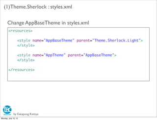 by Eakapong Kattiya
(1)Theme.Sherlock : styles.xml
<resources>
<style name="AppBaseTheme" parent="Theme.Sherlock.Light">
</style>
<style name="AppTheme" parent="AppBaseTheme">
</style>
</resources>
Change AppBaseTheme in styles.xml
Monday, July 15, 13
 