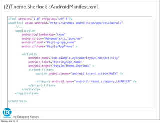 by Eakapong Kattiya
(2)Theme.Sherlock :AndroidManifest.xml
<?xml version="1.0" encoding="utf-8"?>
<manifest xmlns:android="http://schemas.android.com/apk/res/android"
//..
<application
android:allowBackup="true"
android:icon="@drawable/ic_launcher"
android:label="@string/app_name"
android:theme="@style/AppTheme" >
<activity
android:name="com.example.mydrawerlayout.MainActivity"
android:label="@string/app_name"
android:theme="@style/Theme.Sherlock" >
<intent-filter>
<action android:name="android.intent.action.MAIN" />
<category android:name="android.intent.category.LAUNCHER" />
</intent-filter>
</activity>
</application>
</manifest>
Monday, July 15, 13
 