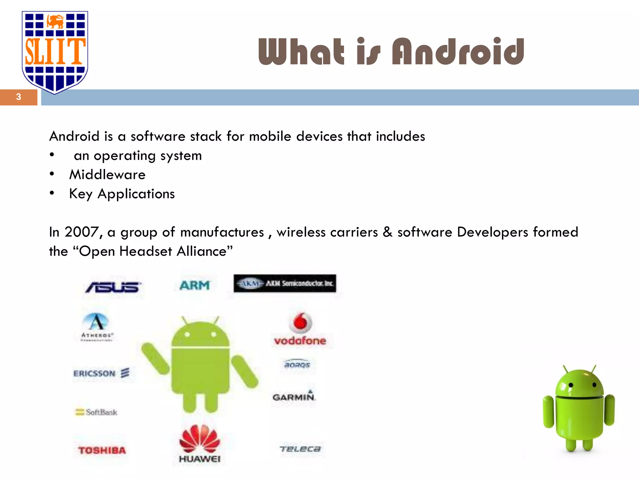 What is Android Android is a software stack for mobile devices that includes • an operating system • Middleware • Key Applications In 2007, a group of manufactures , wireless carriers & software Developers formed the “Open Headset Alliance” 3 