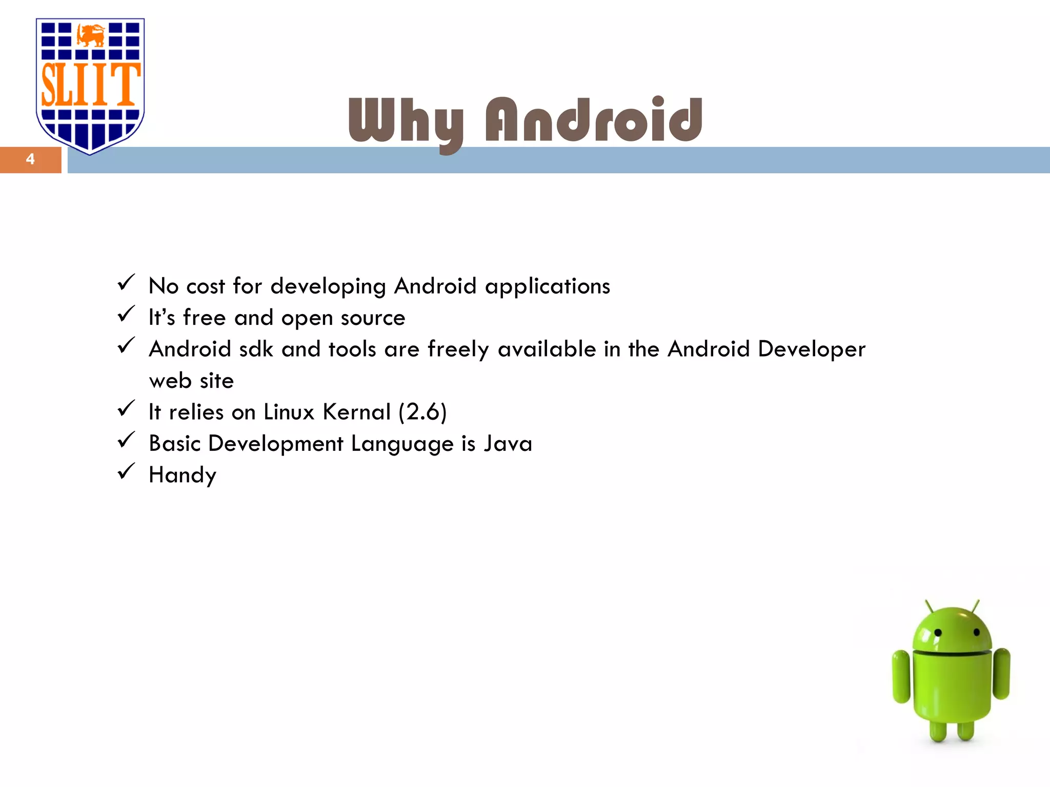 Why Android  No cost for developing Android applications  It’s free and open source  Android sdk and tools are freely available in the Android Developer web site  It relies on Linux Kernal (2.6)  Basic Development Language is Java  Handy 4 