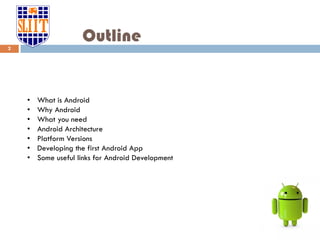 Outline
• What is Android
• Why Android
• What you need
• Android Architecture
• Platform Versions
• Developing the first Android App
• Some useful links for Android Development
2
 