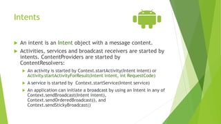 Intents
 An intent is an Intent object with a message content.
 Activities, services and broadcast receivers are started by
intents. ContentProviders are started by
ContentResolvers:
 An activity is started by Context.startActivity(Intent intent) or
Activity.startActivityForResult(Intent intent, int RequestCode)
 A service is started by Context.startService(Intent service)
 An application can initiate a broadcast by using an Intent in any of
Context.sendBroadcast(Intent intent),
Context.sendOrderedBroadcast(), and
Context.sendStickyBroadcast()
 