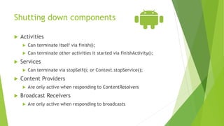 Shutting down components
 Activities
 Can terminate itself via finish();
 Can terminate other activities it started via finishActivity();
 Services
 Can terminate via stopSelf(); or Context.stopService();
 Content Providers
 Are only active when responding to ContentResolvers
 Broadcast Receivers
 Are only active when responding to broadcasts
 
