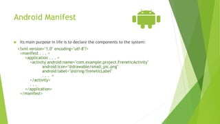 Android Manifest
 Its main purpose in life is to declare the components to the system:
<?xml version="1.0" encoding="utf-8"?>
<manifest . . . >
<application . . . >
<activity android:name="com.example.project.FreneticActivity"
android:icon="@drawable/small_pic.png"
android:label="@string/freneticLabel"
. . . >
</activity>
. . .
</application>
</manifest>
 