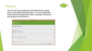 Continue….
You can start your application development by calling
start a new android studio project. in a new installation
frame should ask Application name, package information
and location of the project.−
 