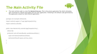 The Main Activity File
 The main activity code is a Java file MainActivity.java. This is the actual application file which ultimately
gets converted to a Dalvik executable and runs your application. Following is the default code generated by
the application wizard for Hello World! application −
package com.example.helloworld;
import android.support.v7.app.AppCompatActivity;
import android.os.Bundle;
public class MainActivity extends AppCompatActivity {
@Override
protected void onCreate(Bundle savedInstanceState) {
super.onCreate(savedInstanceState);
setContentView(R.layout.activity_main);
}
}
 