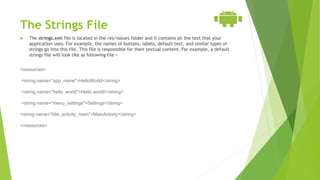 The Strings File
 The strings.xml file is located in the res/values folder and it contains all the text that your
application uses. For example, the names of buttons, labels, default text, and similar types of
strings go into this file. This file is responsible for their textual content. For example, a default
strings file will look like as following file −
<resources>
<string name="app_name">HelloWorld</string>
<string name="hello_world">Hello world!</string>
<string name="menu_settings">Settings</string>
<string name="title_activity_main">MainActivity</string>
</resources>
 