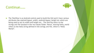 Continue……
 The TextView is an Android control used to build the GUI and it have various
attributes like android:layout_width, android:layout_height etc which are
being used to set its width and height etc.. The @string refers to the
strings.xml file located in the res/values folder. Hence, @string/hello_world
refers to the hello string defined in the strings.xml file, which is "Hello
World!".
 